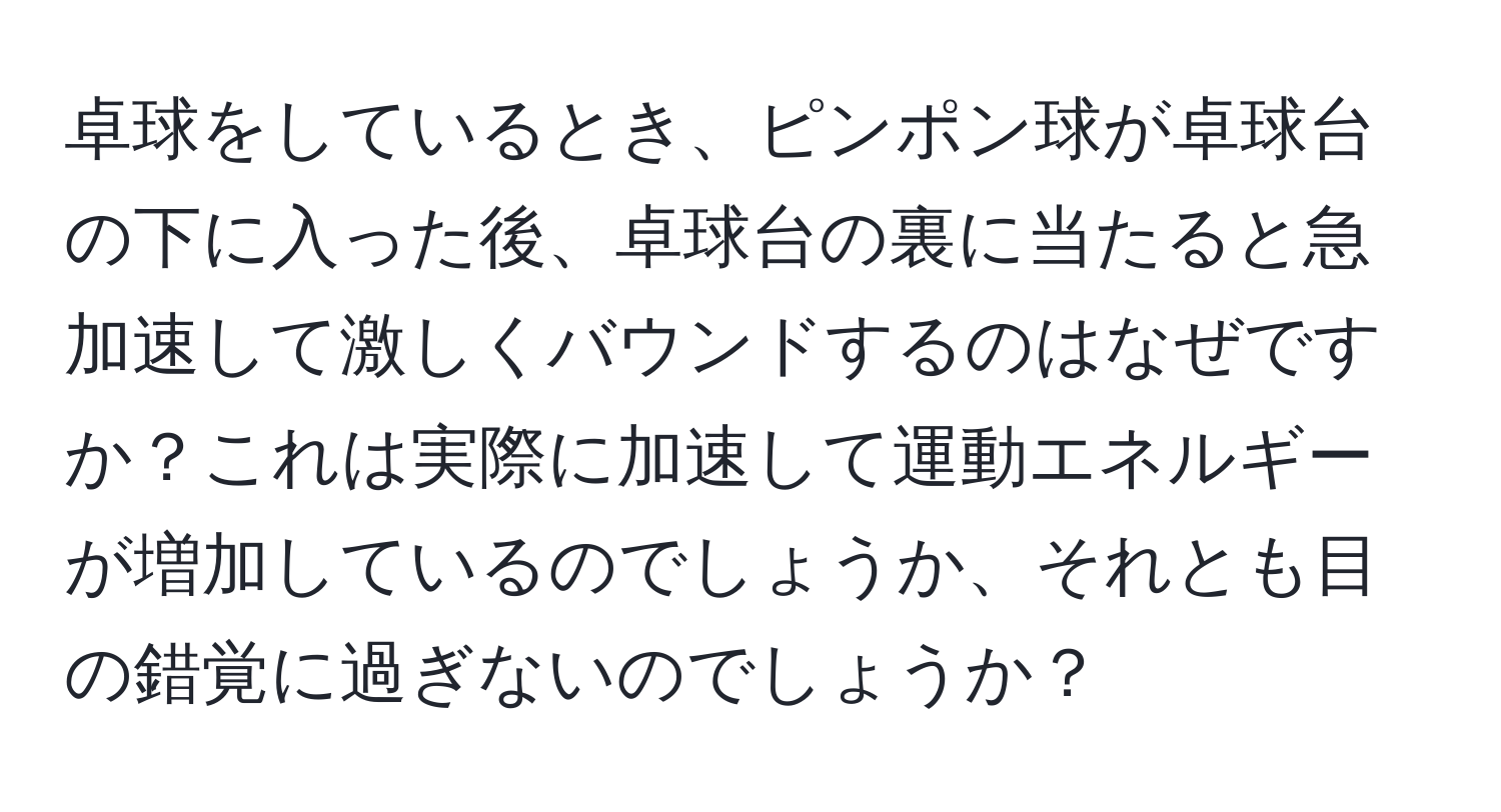 卓球をしているとき、ピンポン球が卓球台の下に入った後、卓球台の裏に当たると急加速して激しくバウンドするのはなぜですか？これは実際に加速して運動エネルギーが増加しているのでしょうか、それとも目の錯覚に過ぎないのでしょうか？