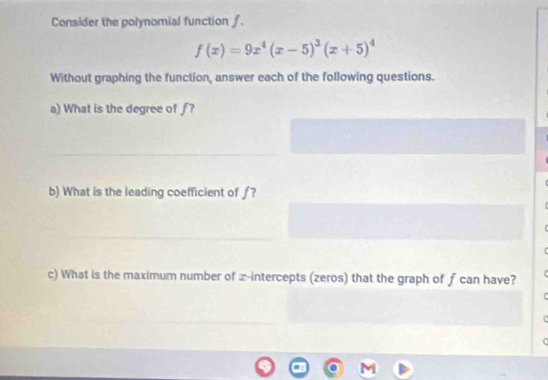 Consider the polynomial function f.
f(x)=9x^4(x-5)^3(x+5)^4
Without graphing the function, answer each of the following questions. 
a) What is the degree of f? 
b) What is the leading coefficient of ƒ? 
c) What is the maximum number of x-intercepts (zeros) that the graph of f can have? 
[ 

0