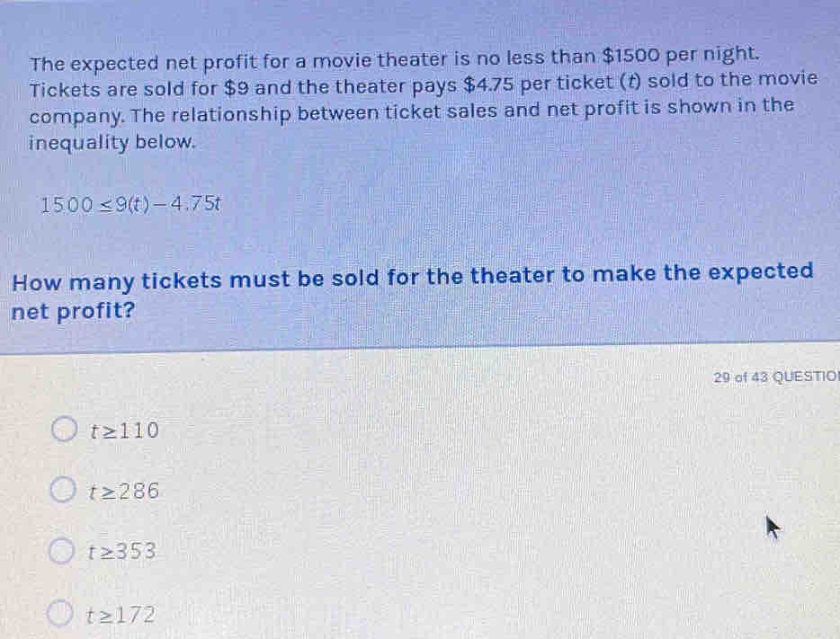 The expected net profit for a movie theater is no less than $1500 per night.
Tickets are sold for $9 and the theater pays $4.75 per ticket (t) sold to the movie
company. The relationship between ticket sales and net profit is shown in the
inequality below.
1500≤ 9(t)-4.75t
How many tickets must be sold for the theater to make the expected
net profit?
29 of 43 QUESTIO
t≥ 110
t≥ 286
t≥ 353
t≥ 172