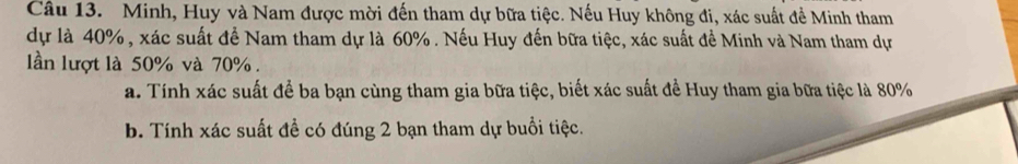 Minh, Huy và Nam được mời đến tham dự bữa tiệc. Nếu Huy không đi, xác suất đề Minh tham 
dự là 40%, xác suất để Nam tham dự là 60%. Nếu Huy đến bữa tiệc, xác suất để Minh và Nam tham dự 
lần lượt là 50% và 70%. 
a. Tính xác suất để ba bạn cùng tham gia bữa tiệc, biết xác suất đề Huy tham gia bữa tiệc là 80%
b. Tính xác suất đề có đúng 2 bạn tham dự buổi tiệc.