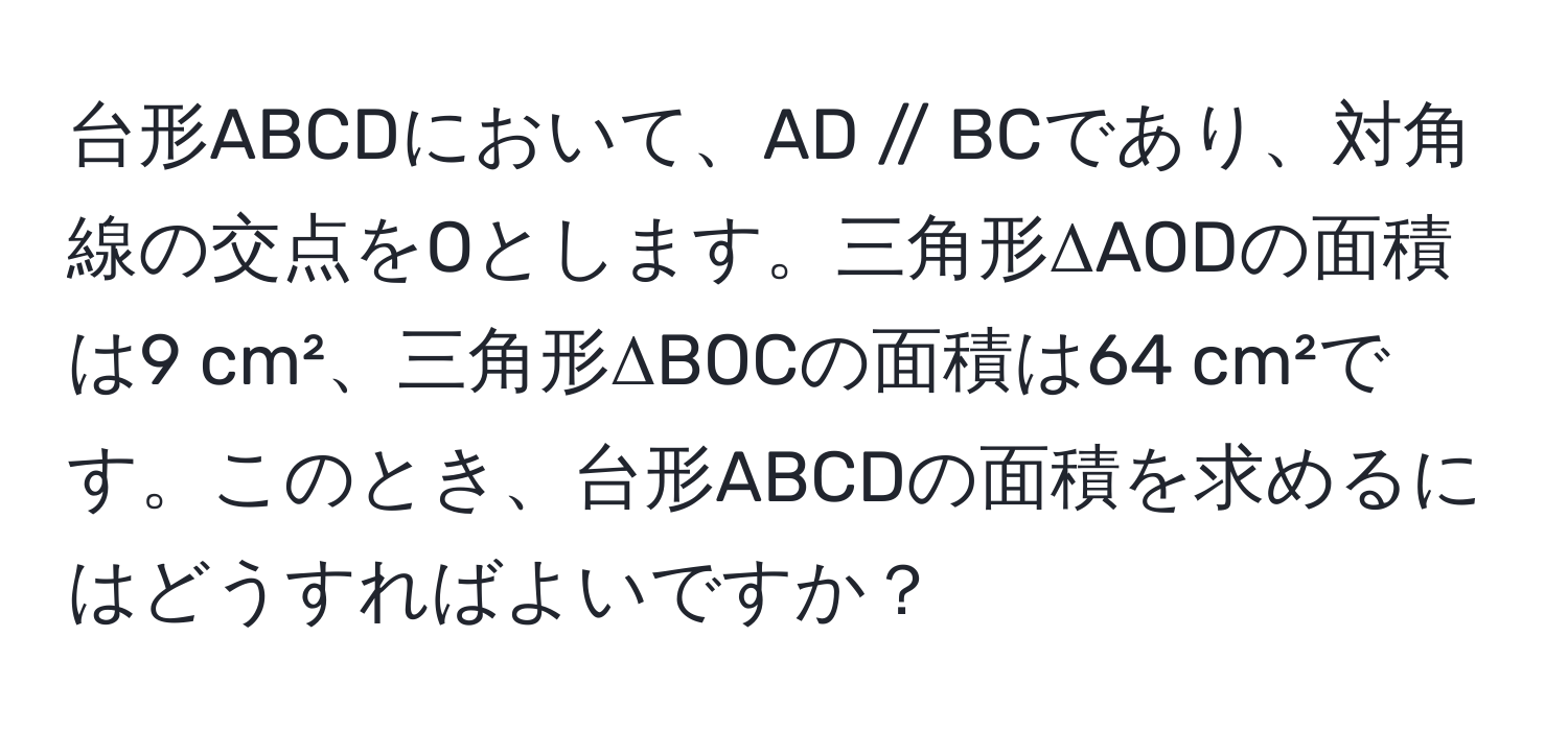 台形ABCDにおいて、AD // BCであり、対角線の交点をOとします。三角形ΔAODの面積は9 cm²、三角形ΔBOCの面積は64 cm²です。このとき、台形ABCDの面積を求めるにはどうすればよいですか？