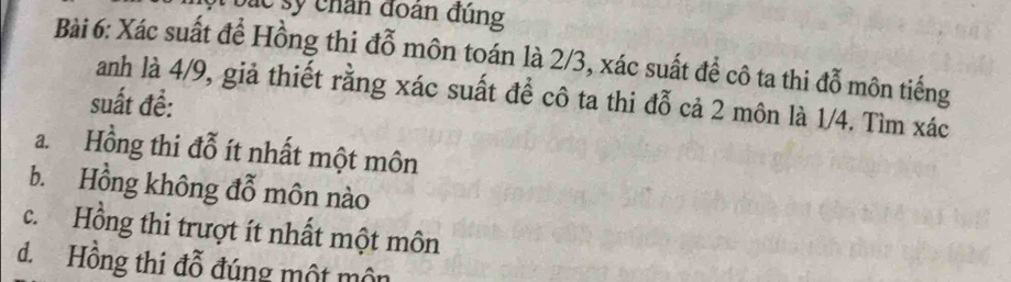 bá c sy chân đoàn đúng
Bài 6: Xác suất để Hồng thi đỗ môn toán là 2/3, xác suất để cô ta thi đỗ môn tiếng
anh là 4/9, giả thiết rằng xác suất để cô ta thi đỗ cả 2 môn là 1/4. Tìm xác
suất đề:
a. Hồng thi đỗ ít nhất một môn
b. Hồng không đỗ môn nào
c. Hồng thi trượt ít nhất một môn
d.Hồng thi đỗ đúng một môn