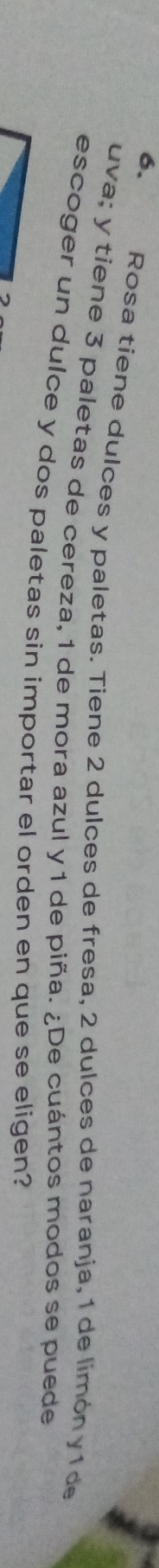 Rosa tiene dulces y paletas. Tiene 2 dulces de fresa, 2 dulces de naranja, 1 de limón y 1 de 
uva; y tiene 3 paletas de cereza, 1 de mora azul y 1 de piña. ¿De cuántos modos se puede 
escoger un dulce y dos paletas sin importar el orden en que se eligen?