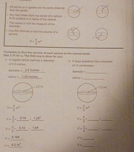 All points on a sphere are the same distance 
from its center. 
Any line drawn from the center of a sphere 
to its surface is a radius of the sphere. 
The radius is half the measure of the 
diameter. 
+ Use this formula to find the volume of a 
sphere.
V= 4/3 π r^3
Complete to find the volume of each sphere to the nearest tenth 
Use 3.14 for π The first one is done for you. 
1. A reguiar tennis ball has a diameter 2. A large grapefruit has a diameter 
of 2.5 inches. of 12 centimeters. 
diameter 2.5 inches diameter 
_ 
_
radius = 1.25 inches radius =

V= 4/3 π r^3
V= 4/3 π r^3
V= 4/3 · _ 3.14· _ 1.25^3
_ V= 4/3 ·
_
V= 4/3 · _ 3.14· _ 1.95
V= 4/3 · _._
V=_ 8.164
V= _
V=_ 8.2ln^3
V= _