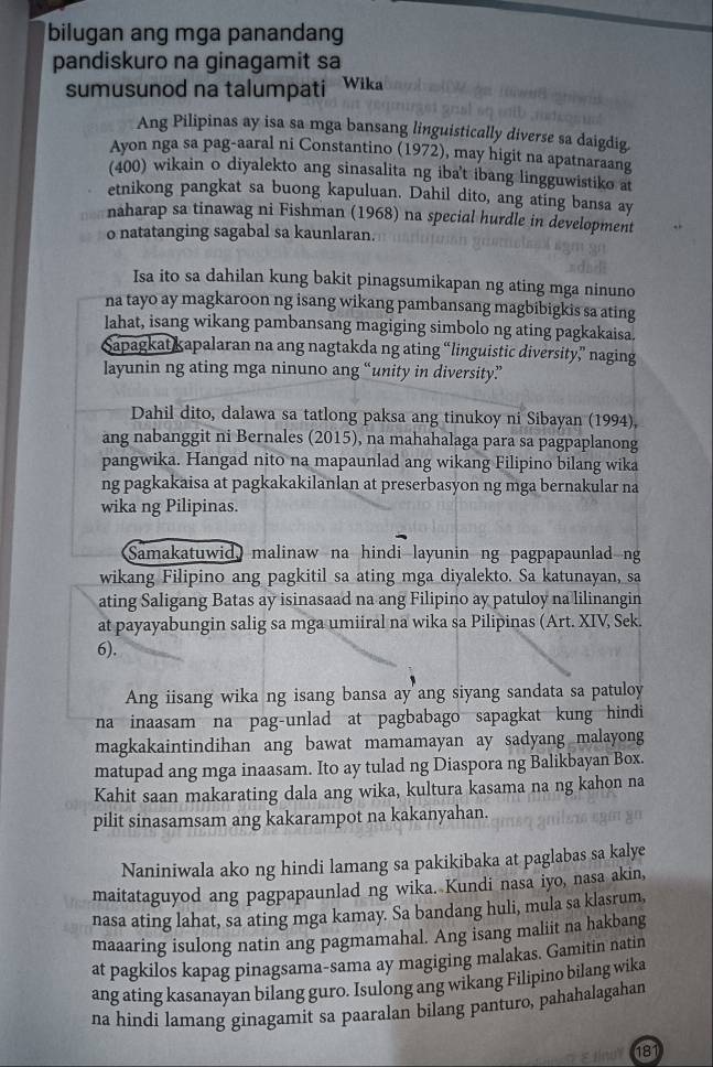 bilugan ang mga panandang
pandiskuro na ginagamit sa
sumusunod na talumpati Wika
Ang Pilipinas ay isa sa mga bansang linguistically diverse sa daigdig.
Ayon nga sa pag-aaral ni Constantino (1972), may higit na apatnaraang
(400) wikain o diyalekto ang sinasalita ng iba't ibang lingguwistiko a
etnikong pangkat sa buong kapuluan. Dahil dito, ang ating bansa ay
naharap sa tinawag ni Fishman (1968) na special hurdle in development
o natatanging sagabal sa kaunlaran.
Isa ito sa dahilan kung bakit pinagsumikapan ng ating mga ninuno
na tayo ay magkaroon ng isang wikang pambansang magbibigkis sa ating
lahat, isang wikang pambansang magiging simbolo ng ating pagkakaisa.
Sapagkat kapalaran na ang nagtakda ng ating “linguistic diversity” naging
layunin ng ating mga ninuno ang “unity in diversity”
Dahil dito, dalawa sa tatlong paksa ang tinukoy ni Sibayan (1994),
ang nabanggit ni Bernales (2015), na mahahalaga para sa pagpaplanong
pangwika. Hangad nito na mapaunlad ang wikang Filipino bilang wika
ng pagkakaisa at pagkakakilanlan at preserbasyon ng mga bernakular na
wika ng Pilipinas.
Samakatuwid malinaw na hindi layunin ng pagpapaunlad ng
wikang Filipino ang pagkitil sa ating mga diyalekto. Sa katunayan, sa
ating Saligang Batas ay isinasaad na ang Filipino ay patuloy na lilinangin
at payayabungin salig sa mga umiiral na wika sa Pilipinas (Art. XIV, Sek.
6).
Ang iisang wika ng isang bansa ay ang siyang sandata sa patuloy
na inaasam na pag-unlad at pagbabago sapagkat kung hindi 
magkakaintindihan ang bawat mamamayan ay sadyang malayong
matupad ang mga inaasam. Ito ay tulad ng Diaspora ng Balikbayan Box.
Kahit saan makarating dala ang wika, kultura kasama na ng kahon na
pilit sinasamsam ang kakarampot na kakanyahan.
Naniniwala ako ng hindi lamang sa pakikibaka at paglabas sa kalye
maitataguyod ang pagpapaunlad ng wika. Kundi nasa iyo, nasa akin,
nasa ating lahat, sa ating mga kamay. Sa bandang huli, mula sa klasrum,
maaaring isulong natin ang pagmamahal. Ang isang maliit na hakbang
at pagkilos kapag pinagsama-sama ay magiging malakas. Gamitin natin
ang ating kasanayan bilang guro. Isulong ang wikang Filipino bilang wika
na hindi lamang ginagamit sa paaralan bilang panturo, pahahalagahan
181