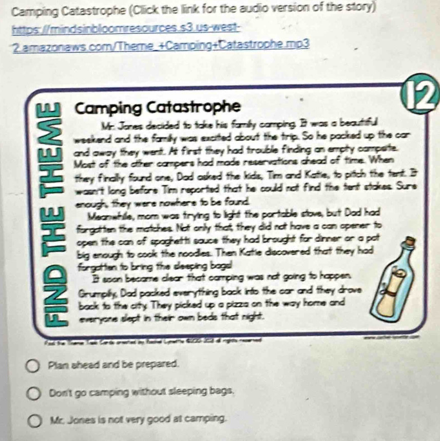 Camping Catastrophe (Click the link for the audio version of the story) 
https://mindsinbloomresources.s3.us-west- 
2.amazonaws.com/Theme_+Camping+Catastrophe.mp3 
2 
Camping Catastrophe 
Mr. Jones decided to take his family comping. It was a beautiful 
weekend and the family was excited about the trip. So he packed up the car 
W and away they went. At first they had trouble finding an empty compsite. 
Most of the other campers had made reservations chead of time. When 
they finally found one, Dad asked the kids, Tim and Katie, to pitch the tent. It 
wasn't long before Tim reported that he could not find the tent stakes. Sure 
w enough, they were nowhere to be found. 
Meanwhille, mom was trying to light the portable stove, but Dad had 
forgattien the matches. Not only that, they did not have a can opener to 
open the can of spaghetti sauce they had brought for dinner or a pat 
big enough to cook the noodlies. Then Katie discovered that they had 
forgottien to bring the deeping bogal 
It soon became clear that camping was not going to happen. 
2 Grumpily, Dad packed everytthing back into the car and they drove 
back to the city. They picked up a pizza on the way home and 
n everyone slept in their own beds that night. 
Rad the Theme Tis Car de orsted ay factd Cynwrrle G000) 2013 o inglsts reserted 
Plan ahead and be prepared. 
Don't go camping without sleeping bags. 
Mr. Jones is not very good at camping.