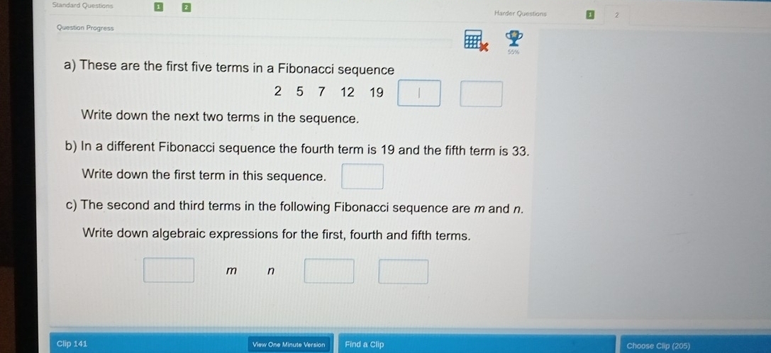 Standard Questions Harder Questions 2 
Question Progress 
55% 
a) These are the first five terms in a Fibonacci sequence
2 5 7 12 19° 
Write down the next two terms in the sequence. 
b) In a different Fibonacci sequence the fourth term is 19 and the fifth term is 33. 
Write down the first term in this sequence. 
c) The second and third terms in the following Fibonacci sequence are m and n. 
Write down algebraic expressions for the first, fourth and fifth terms. 
m n 
Clip 141 View One Minute Version Find a Clip Choose Clip (205)