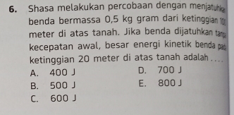 Shasa melakukan percobaan dengan menjatuhk
benda bermassa 0,5 kg gram dari ketinggian 1
meter di atas tanah. Jika benda dijatuhkan tanp
kecepatan awal, besar energi kinetik benda p
ketinggian 20 meter di atas tanah adalah …...
A. 400 J D. 700 J
B. 500 J E. 800 J
C. 600 J