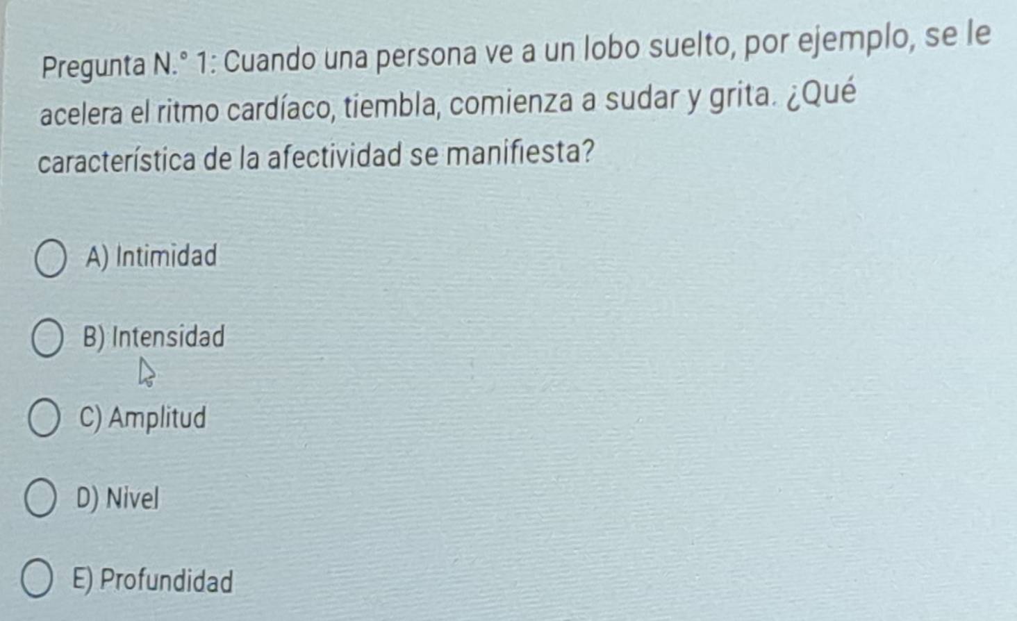 Pregunta N.° 1: Cuando una persona ve a un lobo suelto, por ejemplo, se le
acelera el ritmo cardíaco, tiembla, comienza a sudar y grita. ¿Qué
característica de la afectividad se manifiesta?
A) Intimidad
B) Intensidad
C) Amplitud
D) Nivel
E) Profundidad