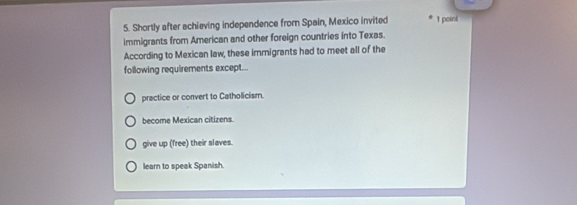 Shortly after achieving independence from Spain, Mexico invited 1 point
immigrants from American and other foreign countries into Texas.
According to Mexican law, these immigrants had to meet all of the
following requirements except...
practice or convert to Catholicism.
become Mexican citizens.
give up (free) their slaves.
learn to speak Spanish.