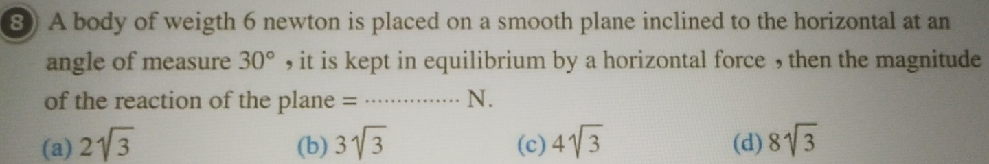 ⑧ A body of weigth 6 newton is placed on a smooth plane inclined to the horizontal at an
angle of measure 30° , it is kept in equilibrium by a horizontal force , then the magnitude
of the reaction of the plane = N.
(a) 2sqrt(3) (b) 3sqrt(3) (c) 4sqrt(3) (d) 8sqrt(3)