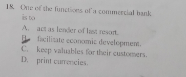 One of the functions of a commercial bank
is to
A. act as lender of last resort.
B facilitate economic development.
C. keep valuables for their customers.
D. print currencies.