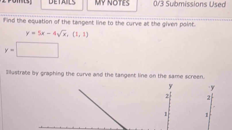 DETAILS MYNOTES 0/3 Submissions Used 
Find the equation of the tangent line to the curve at the given point.
y=5x-4sqrt(x), (1,1)
y=□
Illustrate by graphing the curve and the tangent line on the same screen.
y
` y
2
2
1
1