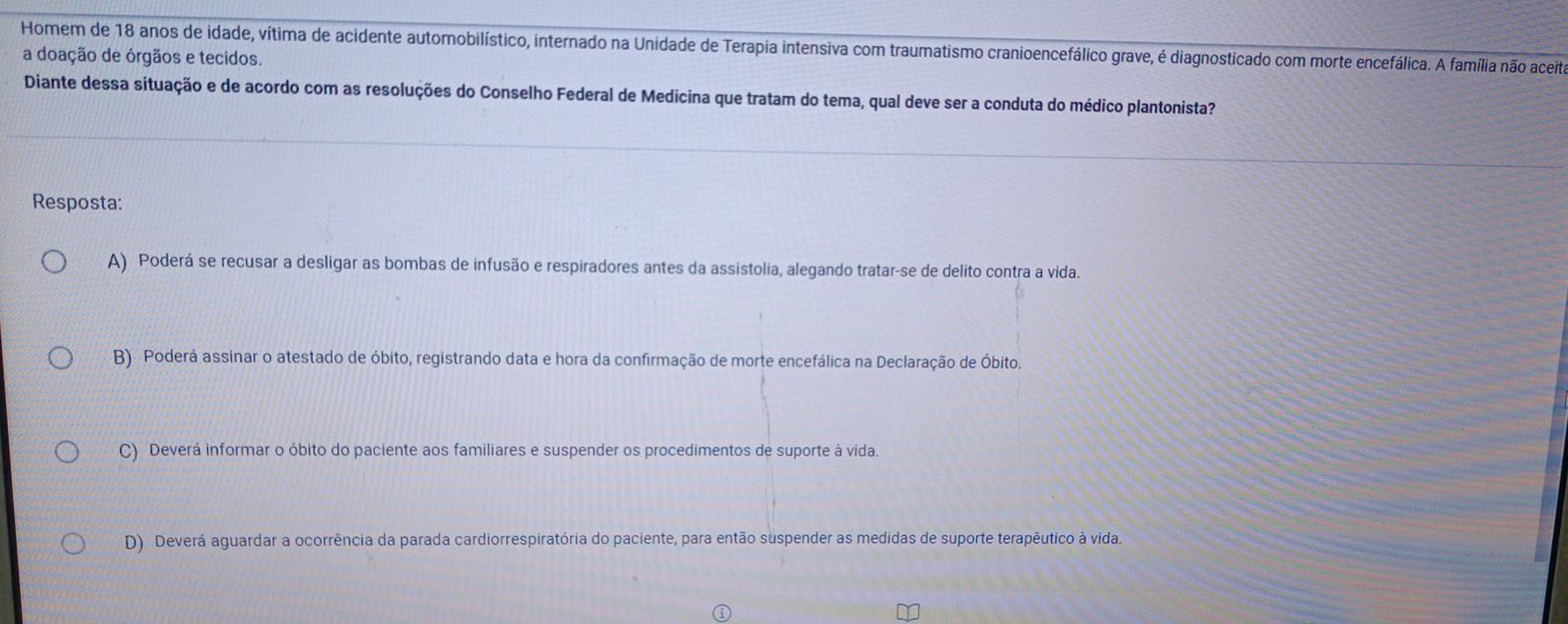 Homem de 18 anos de idade, vítima de acidente automobilístico, internado na Unidade de Terapia intensiva com traumatismo cranioencefálico grave, é diagnosticado com morte encefálica. A família não aceita
a doação de órgãos e tecidos.
Diante dessa situação e de acordo com as resoluções do Conselho Federal de Medicina que tratam do tema, qual deve ser a conduta do médico plantonista?
Resposta:
A) Poderá se recusar a desligar as bombas de infusão e respiradores antes da assistolia, alegando tratar-se de delito contra a vida.
B) Poderá assinar o atestado de óbito, registrando data e hora da confirmação de morte encefálica na Declaração de Óbito.
C) Deverá informar o óbito do paciente aos familiares e suspender os procedimentos de suporte à vida.
D) Deverá aguardar a ocorrência da parada cardiorrespiratória do paciente, para então suspender as medidas de suporte terapêutico à vida.