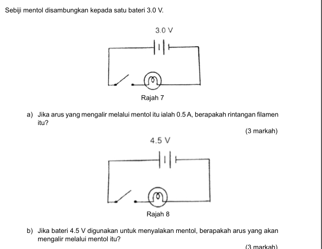 Sebiji mentol disambungkan kepada satu bateri 3.0 V. 
a) Jika arus yang mengalir melalui mentol itu ialah 0.5 A, berapakah rintangan filamen 
itu? 
(3 markah) 
b) Jika bateri 4.5 V digunakan untuk menyalakan mentol, berapakah arus yang akan 
mengalir melalui mentol itu? 
(3 markah)