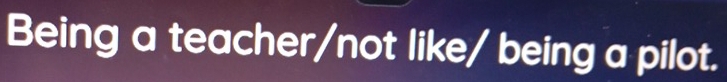 Being a teacher/not like/ being a pilot.