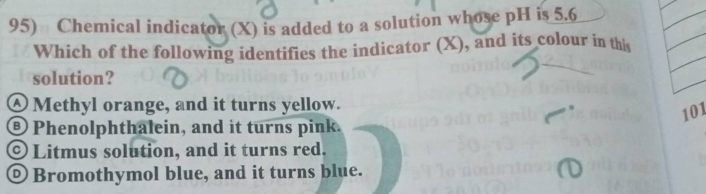 Chemical indicator (X) is added to a solution whose pH is 5.6
Which of the following identifies the indicator (X), and its colour in this
solution?
④Methyl orange, and it turns yellow.
101
®Phenolphthalein, and it turns pink.
© Litmus solution, and it turns red.
② Bromothymol blue, and it turns blue.