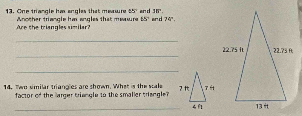 One triangle has angles that measure 65° and 38°. 
Another triangle has angles that measure 65° and 74°. 
Are the triangles similar? 
_ 
_ 
_ 
14. Two similar triangles are shown. What is the scale 
factor of the larger triangle to the smaller triangle? 
_ 4 ft