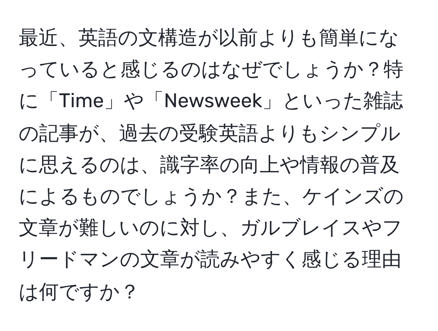 最近、英語の文構造が以前よりも簡単になっていると感じるのはなぜでしょうか？特に「Time」や「Newsweek」といった雑誌の記事が、過去の受験英語よりもシンプルに思えるのは、識字率の向上や情報の普及によるものでしょうか？また、ケインズの文章が難しいのに対し、ガルブレイスやフリードマンの文章が読みやすく感じる理由は何ですか？