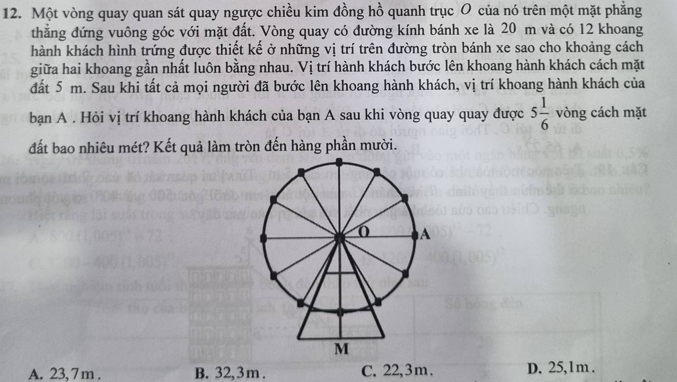 Một vòng quay quan sát quay ngược chiều kim đồng hồ quanh trục O của nó trên một mặt phẳng
thẳng đứng vuông góc với mặt đất. Vòng quay có đường kính bánh xe là 20 m và có 12 khoang
hành khách hình trứng được thiết kế ở những vị trí trên đường tròn bánh xe sao cho khoảng cách
giữa hai khoang gần nhất luôn bằng nhau. Vị trí hành khách bước lên khoang hành khách cách mặt
đất 5 m. Sau khi tất cả mọi người đã bước lên khoang hành khách, vị trí khoang hành khách của
bạn A . Hỏi vị trí khoang hành khách của bạn A sau khi vòng quay quay được 5 1/6  vòng cách mặt
đất bao nhiêu mét? Kết quả làm tròn đến hàng phần mười.
A. 23, 7 m. B. 32,3 m. C. 22,3 m. D. 25,1m.