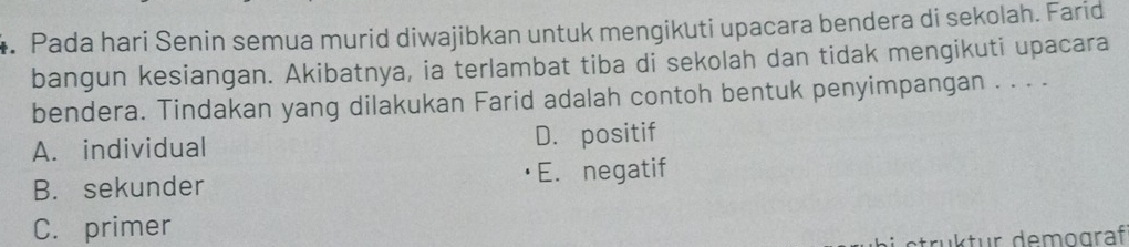 Pada hari Senin semua murid diwajibkan untuk mengikuti upacara bendera di sekolah. Farid
bangun kesiangan. Akibatnya, ia terlambat tiba di sekolah dan tidak mengikuti upacara
bendera. Tindakan yang dilakukan Farid adalah contoh bentuk penyimpangan . . . .
A. individual D. positif
B. sekunder E. negatif
C. primer
ruktur demograf