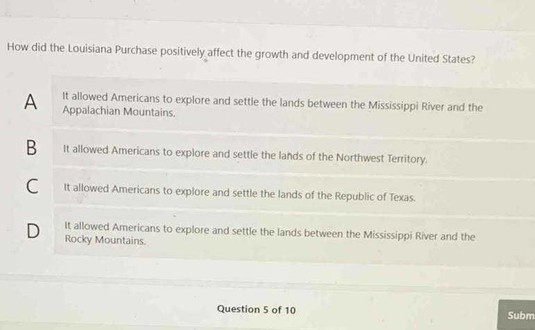 How did the Louisiana Purchase positively affect the growth and development of the United States?
A It allowed Americans to explore and settle the lands between the Mississippi River and the
Appalachian Mountains.
B It allowed Americans to explore and settle the lands of the Northwest Territory.
C It allowed Americans to explore and settle the lands of the Republic of Texas.
D It allowed Americans to explore and settle the lands between the Mississippi River and the
Rocky Mountains.
Question 5 of 10 Subm