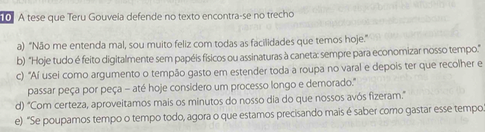 A tese que Teru Gouveia defende no texto encontra-se no trecho
a) “Não me entenda mal, sou muito feliz com todas as facilidades que temos hoje.”
b) “Hoje tudo é feito digitalmente sem papéis físicos ou assinaturas à caneta: sempre para economizar nosso tempo.”
c) “Aí usei como argumento o tempão gasto em estender toda a roupa no varal e depois ter que recolher e
passar peça por peça - até hoje considero um processo longo e demorado."
d) “Com certeza, aproveitamos mais os minutos do nosso dia do que nossos avós fizeram.”
e) “Se poupamos tempo o tempo todo, agora o que estamos precisando mais é saber como gastar esse tempo.