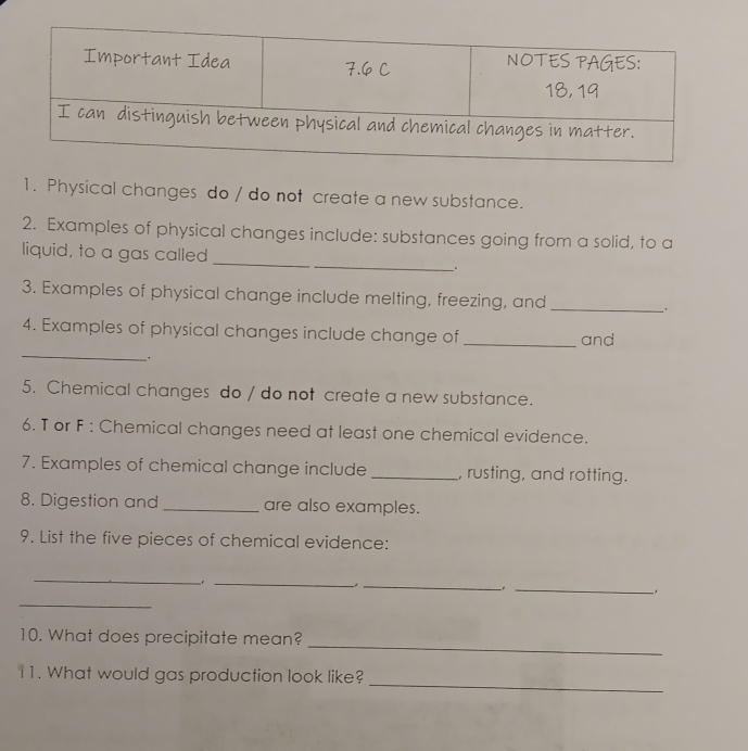 Physical changes do / do not create a new substance. 
2. Examples of physical changes include: substances going from a solid, to a 
liquid, to a gas called __. 
3. Examples of physical change include melting, freezing, and 
_ 
_ 
4. Examples of physical changes include change of _and 
. 
5. Chemical changes do / do not create a new substance. 
6. T or F : Chemical changes need at least one chemical evidence. 
7. Examples of chemical change include _, rusting, and rotting. 
8. Digestion and _are also examples. 
9. List the five pieces of chemical evidence: 
_ 
_ 
_ 
_ 
_ 
_ 
10. What does precipitate mean? 
_ 
11. What would gas production look like?