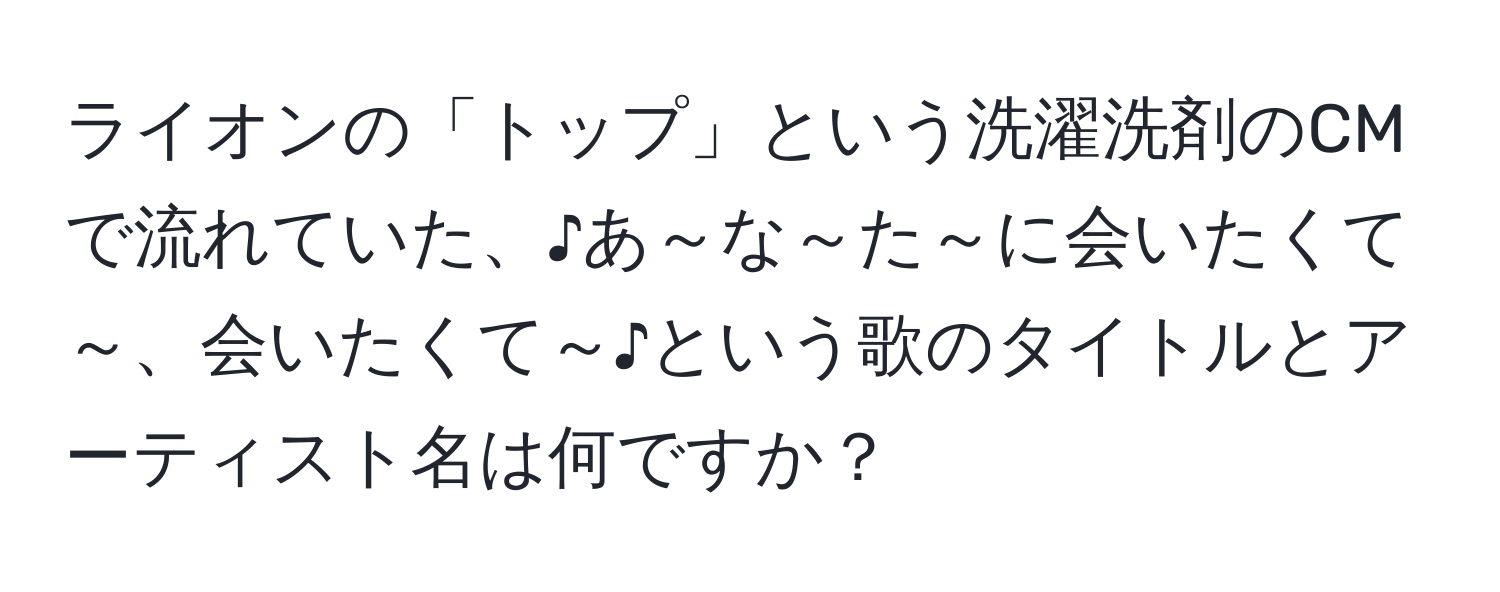 ライオンの「トップ」という洗濯洗剤のCMで流れていた、♪あ～な～た～に会いたくて～、会いたくて～♪という歌のタイトルとアーティスト名は何ですか？