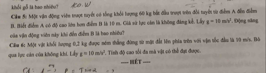 khối gỗ là bao nhiêu? 
Cầu 5: Một vận động viên trượt tuyết có tổng khối lượng 60 kg bắt đầu trượt trên đồi tuyết từ điểm A đến điễm 
B. Biết điểm A có độ cao lớn hơn điểm B là 10 m. Giả sử lực cản là không đáng kể. Lấy g=10m/s^2. Động năng 
của vận động viên này khi đến điểm B là bao nhiêu? 
Câu 6: Một vật khối lượng 0,2 kg được ném thẳng đứng từ mặt đất lên phía trên với vận tốc đầu là 10 m/s. Bỏ 
qua lực cản của không khí. Lấy gapprox 10m/s^2. Tính độ cao tối đa mà vật có thể đạt được. 
=--- HÉt ----