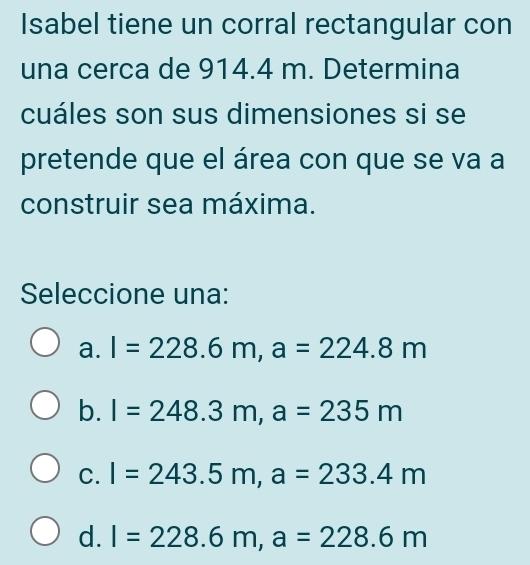 Isabel tiene un corral rectangular con
una cerca de 914.4 m. Determina
cuáles son sus dimensiones si se
pretende que el área con que se va a
construir sea máxima.
Seleccione una:
a. l=228.6m, a=224.8m
b. l=248.3m, a=235m
C. I=243.5m, a=233.4m
d. I=228.6m, a=228.6m