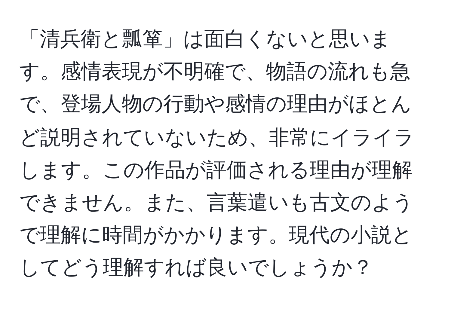 「清兵衛と瓢箪」は面白くないと思います。感情表現が不明確で、物語の流れも急で、登場人物の行動や感情の理由がほとんど説明されていないため、非常にイライラします。この作品が評価される理由が理解できません。また、言葉遣いも古文のようで理解に時間がかかります。現代の小説としてどう理解すれば良いでしょうか？