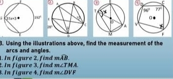 ②  . a C
 
3. Using the illustrations above, find the measurement of the
arcs and angles.
1. In figure 2, find mwidehat AB.
2. In figure 3, find m∠ TMA.
3. In figure 4, find m∠ DVF