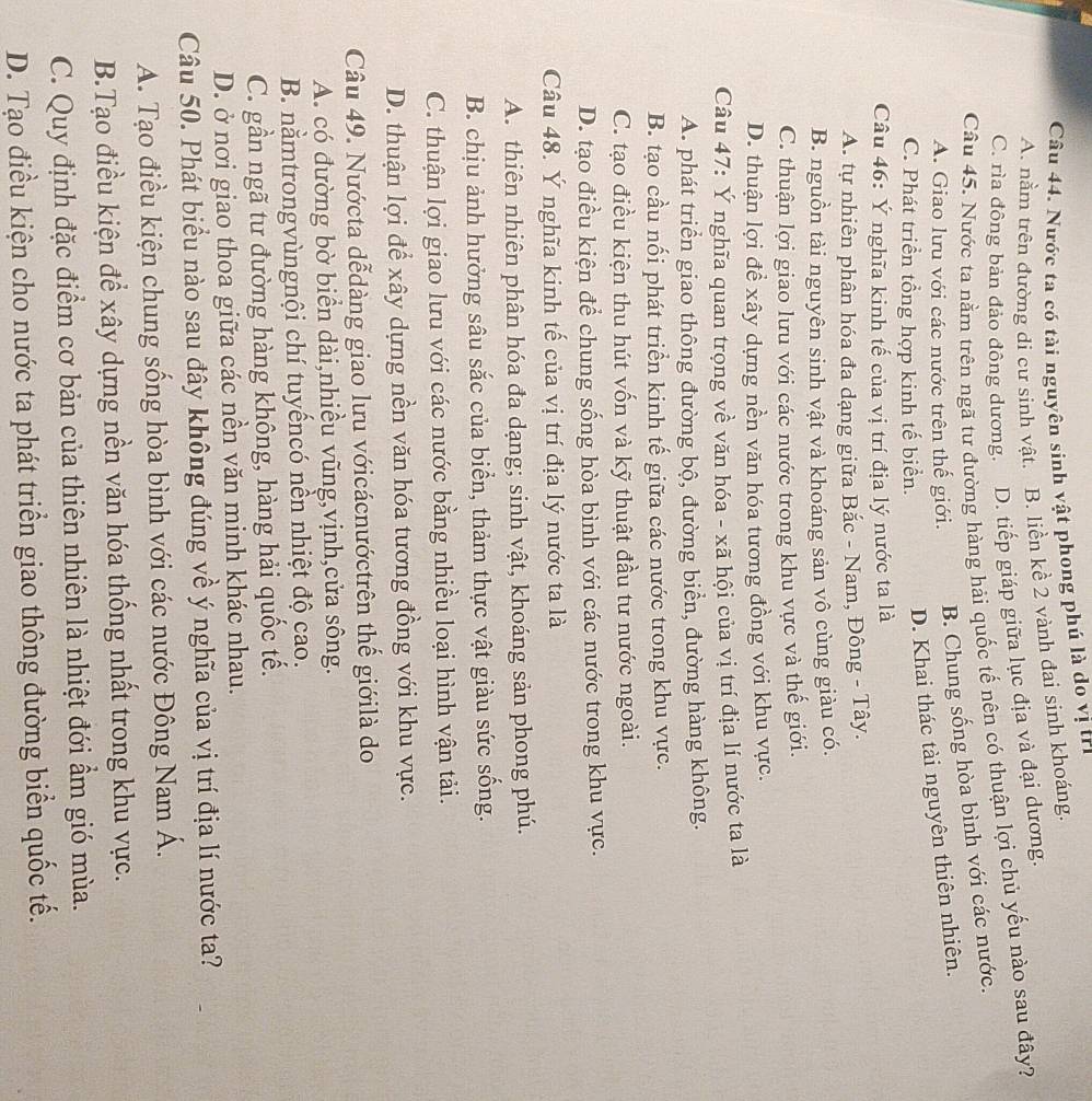 Nước ta có tài nguyên sinh vật phong phú là do vị trị
A. nằm trên đường di cư sinh vật. B. liền kề 2 vành đai sinh khoáng.
C. rìa đông bản đảo đông dương. D. tiếp giáp giữa lục địa và đại dương.
Câu 45. Nước ta nằm trên ngã tư đường hàng hải quốc tế nên có thuận lợi chủ yếu nào sau đây?
A. Giao lưu với các nước trên thế giới. B. Chung sống hòa bình với các nước.
C. Phát triển tổng hợp kinh tế biển.
D. Khai thác tài nguyên thiên nhiên.
Câu 46: Ý nghĩa kinh tế của vị trí địa lý nước ta là
A. tự nhiên phân hóa đa dạng giữa Bắc - Nam, Đông - Tây.
B. nguồn tài nguyên sinh vật và khoáng sản vô cùng giàu có.
C. thuận lợi giao lưu với các nước trong khu vực và thế giới.
D. thuận lợi để xây dựng nền văn hóa tương đồng với khu vực.
Câu 47: Ý nghĩa quan trọng về văn hóa - xã hội của vị trí địa lí nước ta là
A. phát triển giao thông đường bộ, đường biển, đường hàng không.
B. tạo cầu nối phát triển kinh tế giữa các nước trong khu vực.
C. tạo điều kiện thu hút vốn và kỹ thuật đầu tư nước ngoài.
D. tạo điều kiện để chung sống hòa bình với các nước trong khu vực.
Câu 48. Ý nghĩa kinh tế của vị trí địa lý nước ta là
A. thiên nhiên phân hóa đa dạng; sinh vật, khoáng sản phong phú.
B. chịu ảnh hưởng sâu sắc của biển, thảm thực vật giàu sức sống.
C. thuận lợi giao lưu với các nước bằng nhiều loại hình vận tải.
D. thuận lợi để xây dựng nền văn hóa tương đồng với khu vực.
Câu 49. Nướcta dễdàng giao lưu vớicácnướctrên thế giớilà do
A. có đường bờ biển dài,nhiều vũng,vịnh,cửa sông.
B. nằmtrongvùngnội chí tuyếncó nền nhiệt độ cao.
C. gần ngã tư đường hàng không, hàng hải quốc tế.
D. ở nơi giao thoa giữa các nền văn minh khác nhau.
Câu 50. Phát biểu nào sau đây không đúng về ý nghĩa của vị trí địa lí nước ta?
A. Tạo điều kiện chung sống hòa bình với các nước Đông Nam Á.
B.Tạo điều kiện để xây dựng nền văn hóa thống nhất trong khu vực.
C. Quy định đặc điểm cơ bản của thiên nhiên là nhiệt đới ẩm gió mùa.
D. Tạo điều kiện cho nước ta phát triển giao thông đường biển quốc tế.