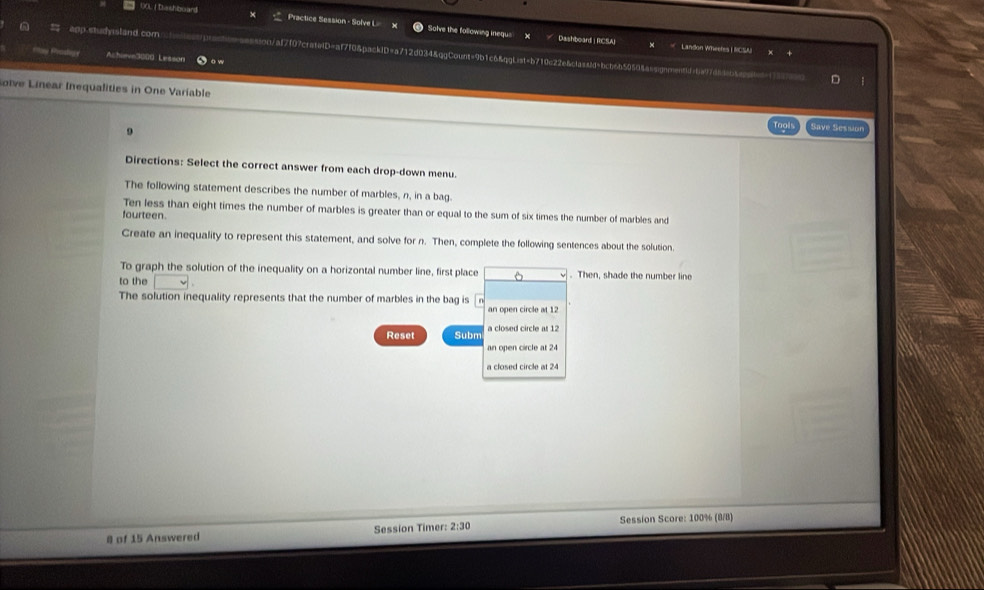 00LI Dashboard Practice Session - Solve L Solve the following inequs X 
Dashboard | RCSAJ Landon Wheeres |NCSAI 
a app studysland com -sossion/af7f07cratelD=af7f0&packiD=a712d034&ggCount=9b1c6&ggList=b710e22e&classid=bcb6b50504assignnentd=ba97d84b4cctnt1 
Achieve3000: Lesson j o w 
D 
otve Linear Inequalities in One Variable Savé Session 
Directions: Select the correct answer from each drop-down menu. 
The following statement describes the number of marbles, n, in a bag. 
Ten less than eight times the number of marbles is greater than or equal to the sum of six times the number of marbles and 
fourteen. 
Creafe an inequality to represent this statement, and solve for n. Then, complete the following sentences about the solution 
To graph the solution of the inequality on a horizontal number line, first place . Then, shade the number line 
to the 
The solution inequality represents that the number of marbles in the bag is 
an open circle at 12
Reset Subm a closed circle at 12
an open circle at 24
a closed circle at 24
8 of 15 Answered Session Timer: 2:30 Session Score: 100% (8/8)
