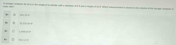 cubic feer? A storage container for oil is in the shape of a cylinder with a diameter of 8 ft and a height of 16 ft. Which measurement is closest to the volume of the storage container in
A 804.25ft^4
B 33.216.99ft^2
q= C 1,608.50tr^2
b=
402.12ft^2