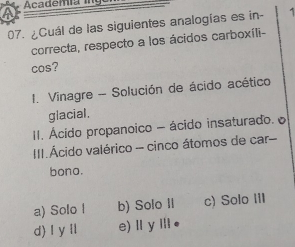 Academía ing
07. ¿Cuál de las siguientes analogías es in - 1
correcta, respecto a los ácidos carboxíli-
cos?
I. Vinagre - Solución de ácido acético
glacial.
II. Ácido propanoico - ácido insaturado. e
III.Ácido valérico - cinco átomos de car
bono.
a) Solo I b) Solo II c) Solo III
d) l y l e)ⅡyⅢ●