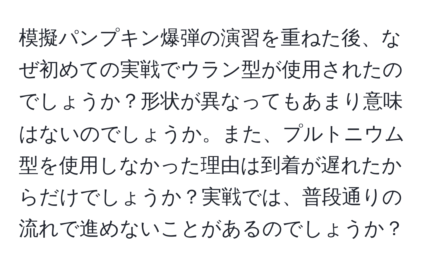 模擬パンプキン爆弾の演習を重ねた後、なぜ初めての実戦でウラン型が使用されたのでしょうか？形状が異なってもあまり意味はないのでしょうか。また、プルトニウム型を使用しなかった理由は到着が遅れたからだけでしょうか？実戦では、普段通りの流れで進めないことがあるのでしょうか？