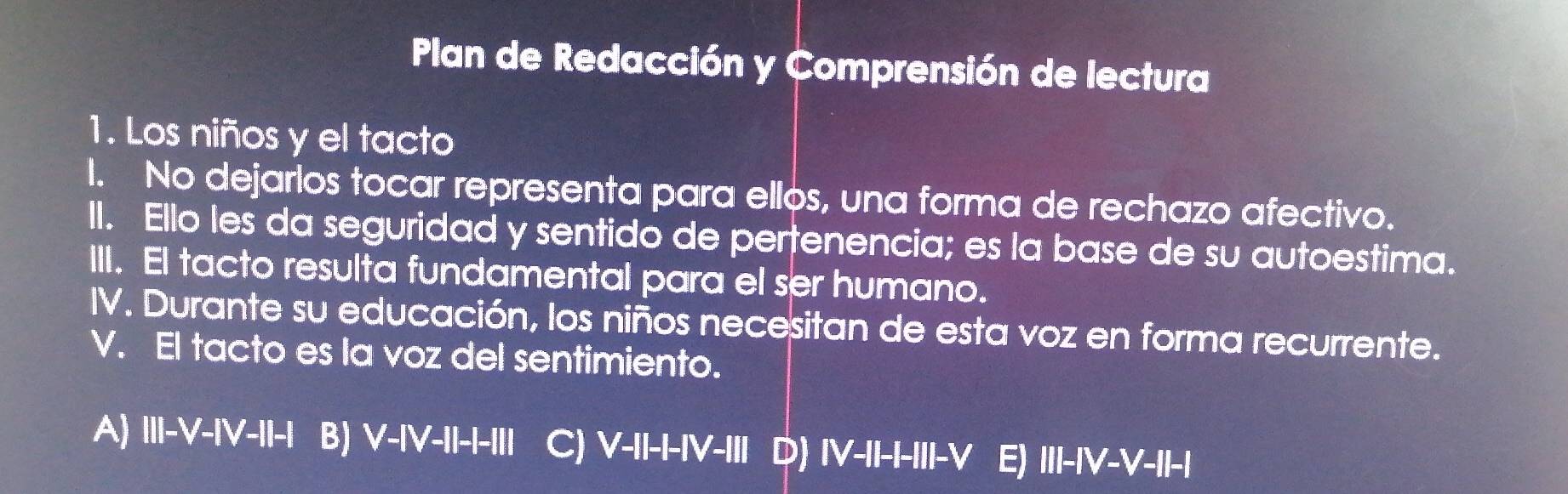 Plan de Redacción y Comprensión de lectura
1. Los niños y el tacto
I. No dejarlos tocar representa para ellos, una forma de rechazo afectivo.
II. Ello les da seguridad y sentido de pertenencia; es la base de su autoestima.
III. El tacto resulta fundamental para el ser humano.
IV. Durante su educación, los niños necesitan de esta voz en forma recurrente.
V. El tacto es la voz del sentimiento.
A) III-V-IV-I-| B) V-IV-II-I-III C) V-II-I-IV - D) IV-II-III-V E) ||I-|V-V-||-|