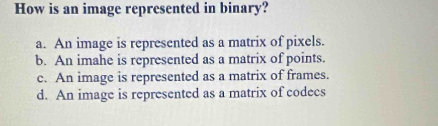 How is an image represented in binary?
a. An image is represented as a matrix of pixels.
b. An imahe is represented as a matrix of points.
c. An image is represented as a matrix of frames.
d. An image is represented as a matrix of codecs