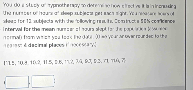 You do a study of hypnotherapy to determine how effective it is in increasing 
the number of hours of sleep subjects get each night. You measure hours of 
sleep for 12 subjects with the following results. Construct a 90% confidence 
interval for the mean number of hours slept for the population (assumed 
normal) from which you took the data. (Give your answer rounded to the 
nearest 4 decimal places if necessary.) 
 11.5, 10.8, 10.2, 11.5, 9.6, 11.2, 7.6, 9.7, 9.3, 7.1, 11.6, 7
()^-