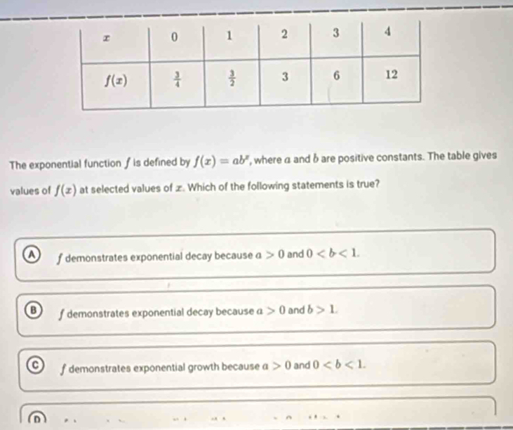 The exponential function ∫ is defined by f(x)=ab^x , where a and b are positive constants. The table gives
values of f(x) at selected values of x. Which of the following statements is true?
f demonstrates exponential decay because a>0 and 0
o f demonstrates exponential decay because a>0 and b>1.
f demonstrates exponential growth because a>0 and 0