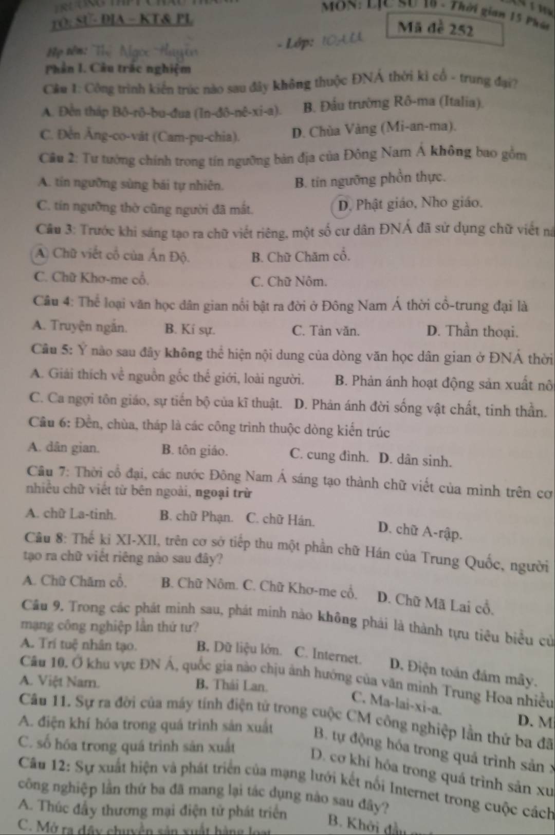 RUONO THP T
MON: LJC SU 19 - Thời gian 15 Phái
rO; SU- DIA - KT& PL
Mã đề 252
H ọ  têm: T     
- Lớp:
Phần I. Cầu trác nghiệm
Cầu 1: Công trình kiến trúc nào sau đây không thuộc ĐNÁ thời kì cổ - trung đại?
A. Đền tháp Bô-rô-bu-đua (In-đô-nê-xi-a). B. Đầu trường Rô-ma (Italia).
C. Đến Ăng-co-vát (Cam-pu-chia). D. Chùa Vàng (Mi-an-ma).
Cầu 2: Tư tướng chính trong tín ngưỡng bản địa của Đông Nam Á không bao gồm
A. tín ngưỡng sùng bái tự nhiên.
B. tin ngưỡng phồn thực.
C. tín ngường thờ cũng người đã mắt. D. Phật giáo, Nho giáo.
Câu 3: Trước khi sáng tạo ra chữ viết riêng, một số cư dân ĐNÁ đã sử dụng chữ viết na
A) Chữ viết cổ của Ấn Độ. B. Chữ Chăm cổ.
C. Chữ Khơ-me cổ, C. Chữ Nôm.
Câu 4: Thể loại văn học dân gian nổi bật ra đời ở Đông Nam Á thời cổ-trung đại là
A. Truyện ngắn. B. Kí sự. C. Tản văn. D. Thần thoại.
Câu 5: Y nào sau đây không thể hiện nội dung của dòng văn học dân gian ở ĐNÁ thời
A. Giải thích về nguồn gốc thế giới, loài người. B. Phản ánh hoạt động sản xuất nô
C. Ca ngợi tôn giáo, sự tiến bộ của kĩ thuật. D. Phản ánh đời sống vật chất, tinh thần.
Cầu 6: Đền, chùa, tháp là các công trình thuộc dòng kiến trúc
A. dân gian. B. tôn giáo. C. cung đình. D. dân sinh.
Câu 7: Thời cổ đại, các nước Đông Nam Á sáng tạo thành chữ viết của mình trên cơ
nhiều chữ viết từ bên ngoài, ngoại trừ
A. chữ La-tinh. B. chữ Phạn. C. chữ Hán.
D. chữ A-rập.
Cầu 8: Thế ki XI-XII, trên cơ sở tiếp thu một phần chữ Hán của Trung Quốc, người
tạo ra chữ viết riêng nào sau đây?
A. Chữ Chăm cổ. B. Chữ Nôm. C. Chữ Khơ-me cổ. D. Chữ Mã Lai cổ,
Cầu 9. Trong các phát minh sau, phát minh nào không phải là thành tựu tiêu biểu cử
mạng công nghiệp lần thứ tư?
A. Trí tuệ nhân tạo.
B. Dữ liệu lớn. C. Internet. D. Điện toán đầm mây.
Câu 10. Ở khu vực ĐN Á, quốc gia nào chịu ảnh hướng của văn minh Trung Hoa nhiều
A. Việt Nam. B. Thái Lan.
C. Ma-lai-xi-a.
Câu 11. Sự ra đời của máy tính điện tử trong cuộc CM công nghiệp lần thứ ba đã
D. M
A. điện khí hóa trong quá trình sản xuất  B. tự động hóa trong quả trình sản x
C. số hóa trong quá trình sản xuất
D. cơ khí hóa trong quá trình sản xu
Câu 12: Sự xuất hiện và phát triển của mạng lưới kết nổi Internet trong cuộc cách
công nghiệp lần thứ ba đã mang lại tác dụng nào sau đãy?
A. Thúc đầy thương mại điện tử phát triển B. Khởi đầu
C. Mở ra đây chuyện sản xuất hàng loại