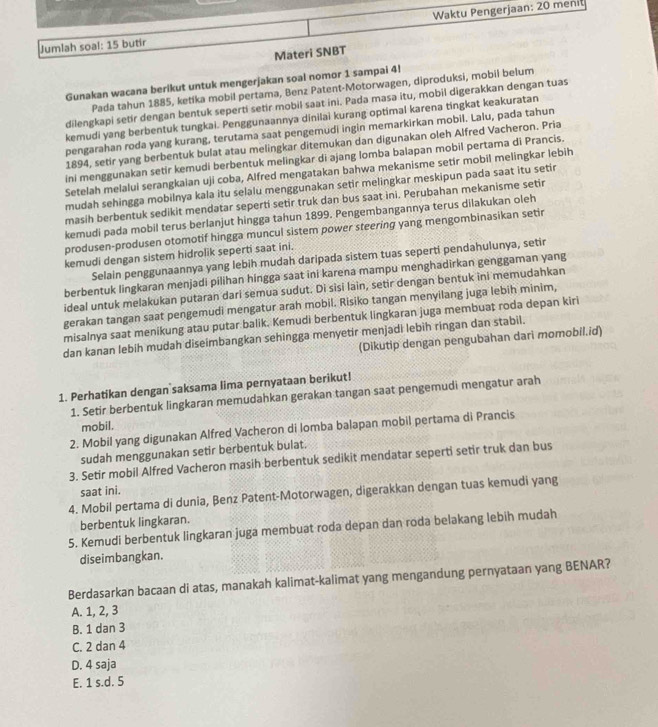 Jumlah soal: 15 butir Waktu Pengerjaan: 20 menit
Materi SNBT
Gunakan wacana berikut untuk mengerjakan soal nomor 1 sampai 4!
Pada tahun 1885, ketíka mobil pertama, Benz Patent-Motorwagen, diproduksi, mobil belum
dilengkapi setir dengan bentuk seperti setir mobil saat ini. Pada masa itu, mobil digerakkan dengan tuas
kemudi yang berbentuk tungkai. Penggunaannya dinilai kurang optimal karena tingkat keakuratan
pengarahan roda yang kurang, terutama saat pengemudi ingin memarkirkan mobil. Lalu, pada tahun
1894, setir yang berbentuk bulat atau melingkar ditemukan dan digunakan oleh Alfred Vacheron. Pria
ini menggunakan setir kemudi berbentuk melingkar di ajang lomba balapan mobil pertama di Prancis.
Setelah melalui serangkaian uji coba, Alfred mengatakan bahwa mekanisme setir mobil melingkar lebih
mudah sehingga mobilnya kala itu selalu menggunakan setir melingkar meskipun pada saat itu setir
masih berbentuk sedikit mendatar seperti setir truk dan bus saat ini. Perubahan mekanisme setir
kemudi pada mobil terus berlanjut hingga tahun 1899. Pengembangannya terus dilakukan oleh
produsen-produsen otomotif hingga muncul sistem power steering yang mengombinasikan setir
kemudi dengan sistem hidrolik seperti saat ini.
Selain penggunaannya yang lebih mudah daripada sistem tuas seperti pendahulunya, setir
berbentuk lingkaran menjadi pilihan hingga saat ini karena mampu menghadirkan genggaman yang
ideal untuk melakukan putaran dari semua sudut. Di sisi lain, setir dengan bentuk ini memudahkan
gerakan tangan saat pengemudi mengatur arah mobil. Risiko tangan menyilang juga lebih minim,
misalnya saat menikung atau putar balik. Kemudi berbentuk lingkaran juga membuaț roda depan kiri
dan kanan lebih mudah diseimbangkan sehingga menyetir menjadi lebih ringan dan stabil.
(Dikutip dengan pengubahan dari momobil.id)
1. Perhatikan dengan saksama lima pernyataan berikut!
1. Setir berbentuk lingkaran memudahkan gerakan tangan saat pengemudi mengatur arah
mobil.
2. Mobil yang digunakan Alfred Vacheron di lomba balapan mobil pertama di Prancis
sudah menggunakan setir berbentuk bulat.
3. Setir mobil Alfred Vacheron masih berbentuk sedikit mendatar seperti setir truk dan bus
saat ini.
4. Mobil pertama di dunia, Benz Patent-Motorwagen, digerakkan dengan tuas kemudi yang
berbentuk lingkaran.
5. Kemudi berbentuk lingkaran juga membuat roda depan dan roda belakang lebih mudah
diseimbangkan.
Berdasarkan bacaan di atas, manakah kalimat-kalimat yang mengandung pernyataan yang BENAR?
A. 1, 2, 3
B. 1 dan 3
C. 2 dan 4
D. 4 saja
E. 1 s.d. 5