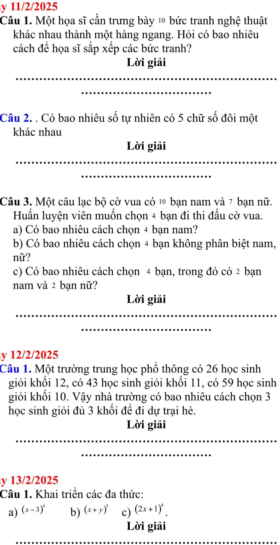 11/2/2025 
Câu 1. Một họa sĩ cần trưng bày 10 bức tranh nghệ thuật 
khác nhau thành một hàng ngang. Hỏi có bao nhiêu 
cách để họa sĩ sắp xếp các bức tranh? 
Lời giải 
_ 
_ 
Câu 2. . Có bao nhiêu số tự nhiên có 5 chữ số đôi một 
khác nhau 
Lời giải 
_ 
_ 
Câu 3. Một câu lạc bộ cờ vua có 10 bạn nam và 7 bạn nữ. 
Huấn luyện viên muốn chọn 4 bạn đi thi đấu cờ vua. 
a) Có bao nhiêu cách chọn 4 bạn nam? 
b) Có bao nhiêu cách chọn 4 bạn không phân biệt nam, 
nữ? 
c) Có bao nhiêu cách chọn 4 bạn, trong đó có 2 bạn 
nam và 2 bạn nữ? 
Lời giải 
_ 
_ 
y 12/2/2025 
Câu 1. Một trường trung học phồ thông có 26 học sinh 
giỏi khối 12, có 43 học sinh giỏi khối 11, có 59 học sinh 
giỏi khối 10. Vậy nhà trường có bao nhiêu cách chọn 3
học sinh giỏi đủ 3 khối để đi dự trại hè. 
Lời giải 
_ 
_ 
y 13/2/2025 
Câu 1. Khai triển các đa thức: 
a) (x-3)^4 (x+y)^5 c) (2x+1)^4. 
b) 
Lời giải