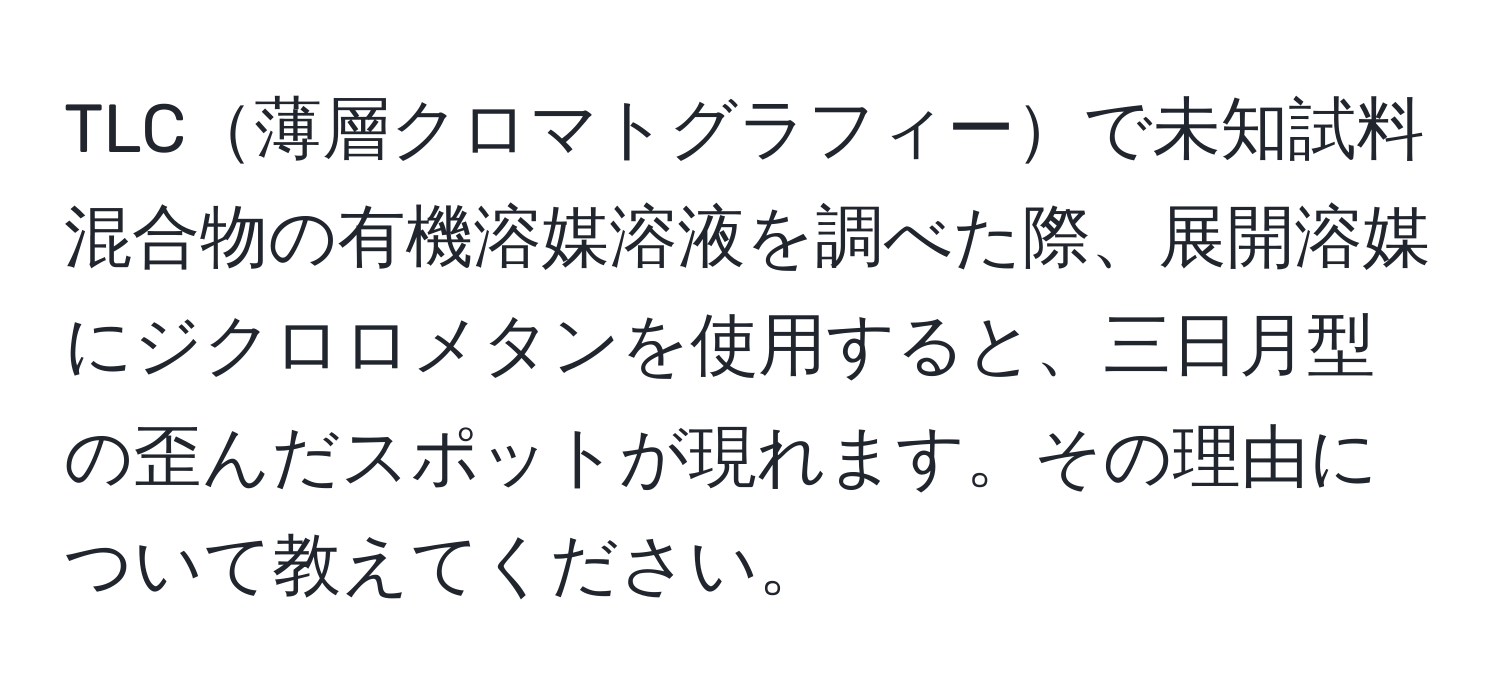 TLC薄層クロマトグラフィーで未知試料混合物の有機溶媒溶液を調べた際、展開溶媒にジクロロメタンを使用すると、三日月型の歪んだスポットが現れます。その理由について教えてください。