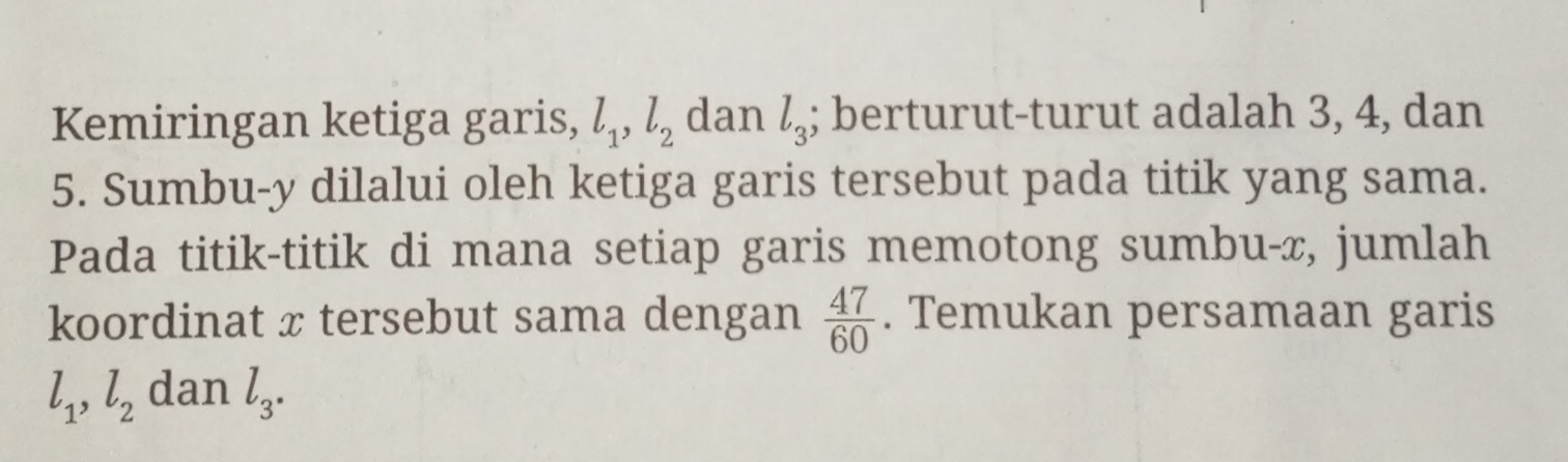 Kemiringan ketiga garis, l_1, l_2 dan l_3; berturut-turut adalah 3, 4, dan
5. Sumbu- y dilalui oleh ketiga garis tersebut pada titik yang sama. 
Pada titik-titik di mana setiap garis memotong sumbu-, jumlah 
koordinat x tersebut sama dengan  47/60 . Temukan persamaan garis
l_1, l_2 dan l_3.