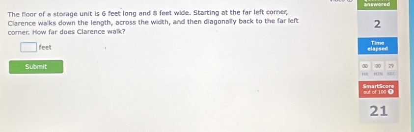 The floor of a storage unit is 6 feet long and 8 feet wide. Starting at the far left corner, answered 
Clarence walks down the length, across the width, and then diagonally back to the far left
2
corner. How far does Clarence walk?
feet elapsed Time 
Submit 00 00 29 
HR 3N SEC 
SmartScore 
out of 100 7 
21