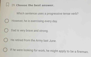 Choose the best answer.
Which sentence uses a progressive tense verb?
However, he is exercising every day.
Dad is very brave and strong.
He retired from the Army last June.
If he were looking for work, he might apply to be a fireman.