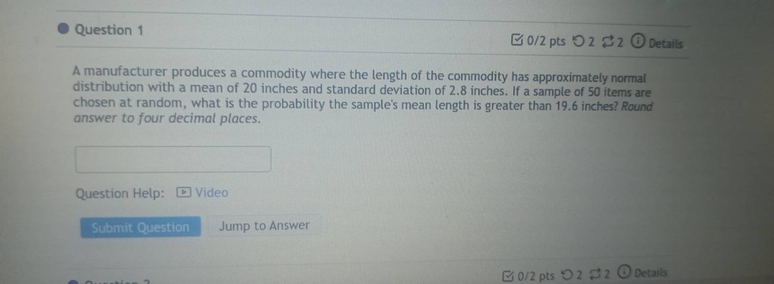 Details 
□ 0/2 pts つ 2 2  e 
A manufacturer produces a commodity where the length of the commodity has approximately normal 
distribution with a mean of 20 inches and standard deviation of 2.8 inches. If a sample of 50 items are 
chosen at random, what is the probability the sample's mean length is greater than 19.6 inches? Round 
answer to four decimal places. 
Question Help: Video 
Submit Question Jump to Answer 
[ 0/2 pts つ 2 B2 Details